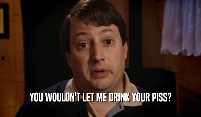 YOU WOULDN'T LET ME DRINK YOUR PISS?  
