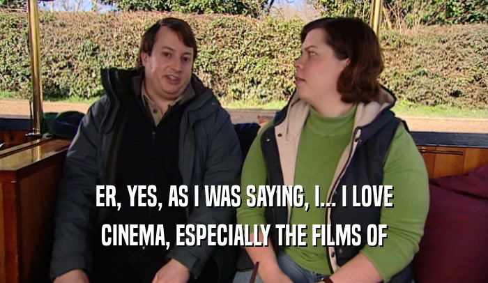 ER, YES, AS I WAS SAYING, I... I LOVE CINEMA, ESPECIALLY THE FILMS OF 
