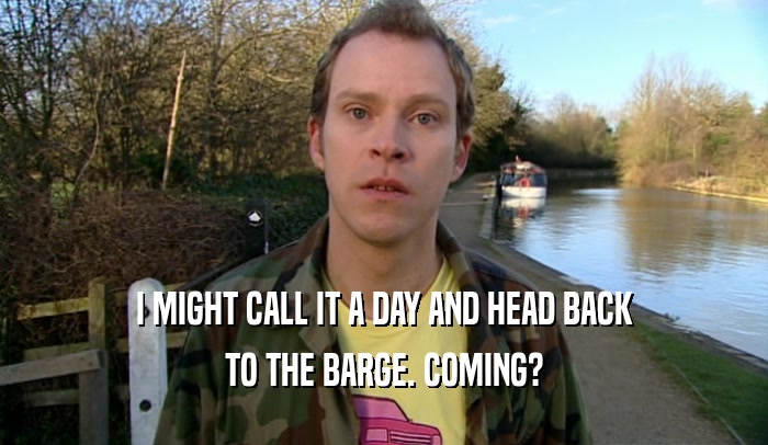 I MIGHT CALL IT A DAY AND HEAD BACK TO THE BARGE. COMING? 