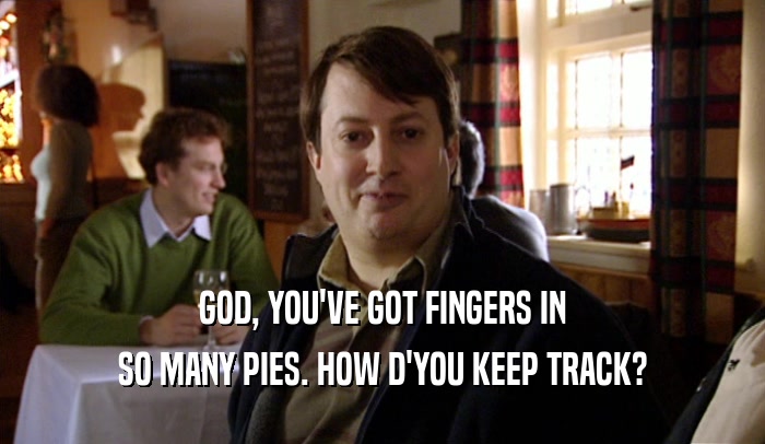 GOD, YOU'VE GOT FINGERS IN SO MANY PIES. HOW D'YOU KEEP TRACK? 