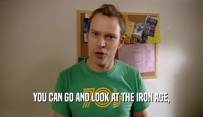 YOU CAN GO AND LOOK AT THE IRON AGE,  