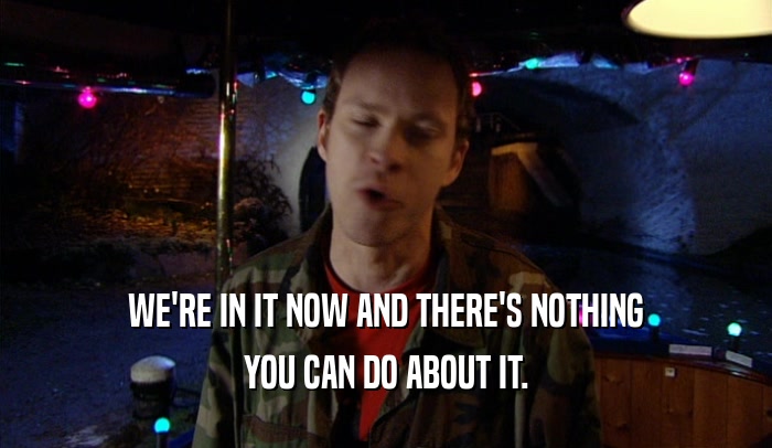 WE'RE IN IT NOW AND THERE'S NOTHING YOU CAN DO ABOUT IT. 