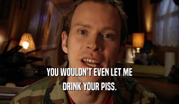 YOU WOULDN'T EVEN LET ME DRINK YOUR PISS. 