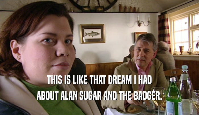 THIS IS LIKE THAT DREAM I HAD ABOUT ALAN SUGAR AND THE BADGER. 