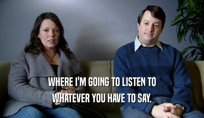 WHERE I'M GOING TO LISTEN TO WHATEVER YOU HAVE TO SAY. 
