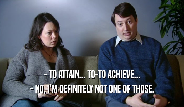 - TO ATTAIN... TO-TO ACHIEVE... - NO, I'M DEFINITELY NOT ONE OF THOSE. 