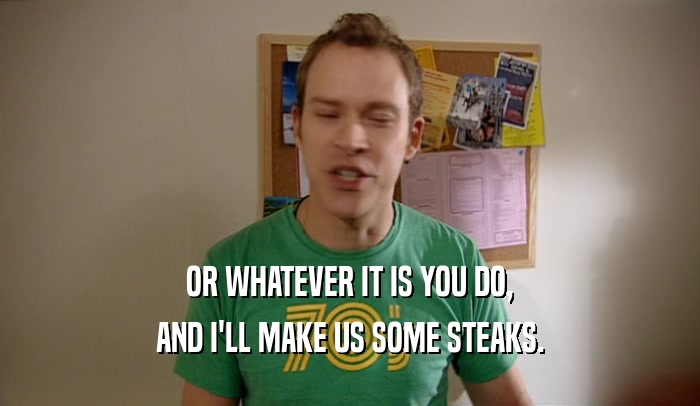OR WHATEVER IT IS YOU DO, AND I'LL MAKE US SOME STEAKS. 
