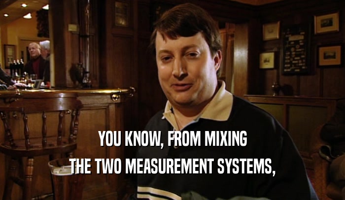 YOU KNOW, FROM MIXING THE TWO MEASUREMENT SYSTEMS, 
