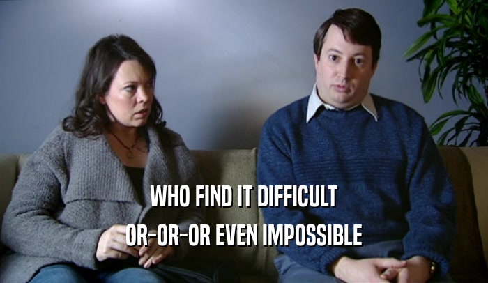 WHO FIND IT DIFFICULT OR-OR-OR EVEN IMPOSSIBLE 