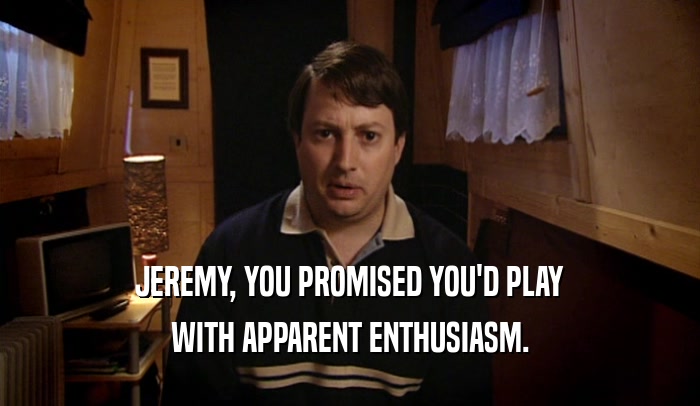 JEREMY, YOU PROMISED YOU'D PLAY WITH APPARENT ENTHUSIASM. 