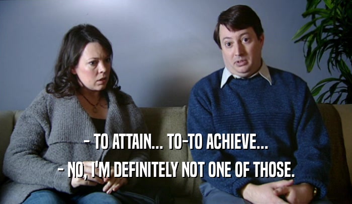 - TO ATTAIN... TO-TO ACHIEVE...
 - NO, I'M DEFINITELY NOT ONE OF THOSE.
 