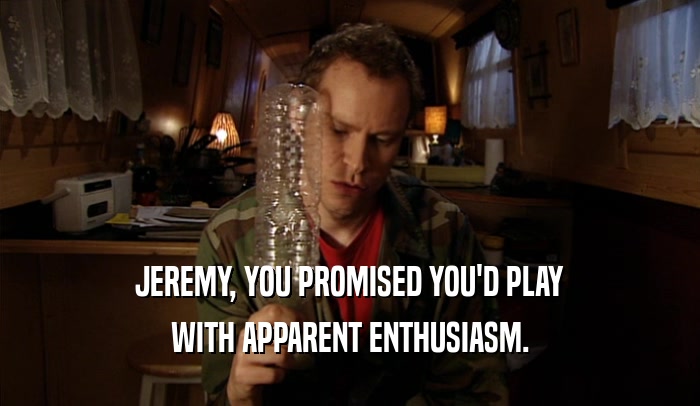 JEREMY, YOU PROMISED YOU'D PLAY WITH APPARENT ENTHUSIASM. 