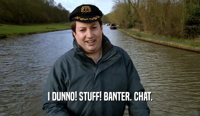 I DUNNO! STUFF! BANTER. CHAT.  