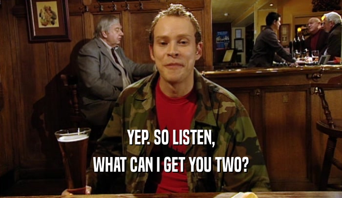 YEP. SO LISTEN, WHAT CAN I GET YOU TWO? 