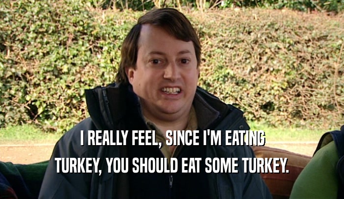 I REALLY FEEL, SINCE I'M EATING TURKEY, YOU SHOULD EAT SOME TURKEY. 