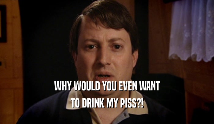 WHY WOULD YOU EVEN WANT TO DRINK MY PISS?! 