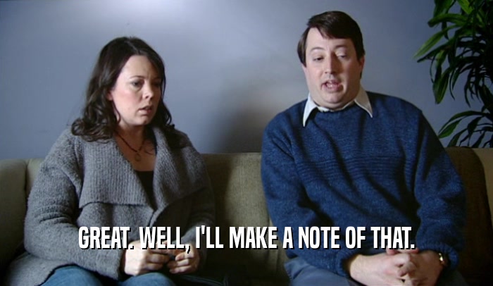 GREAT. WELL, I'LL MAKE A NOTE OF THAT.  
