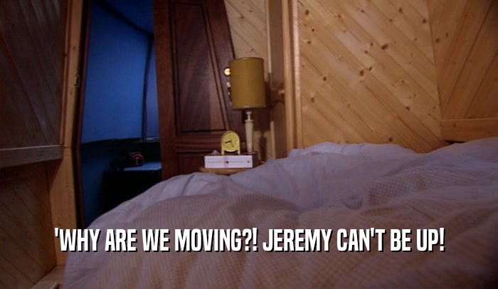 'WHY ARE WE MOVING?! JEREMY CAN'T BE UP!  
