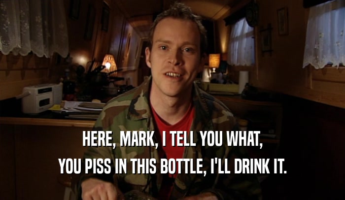 HERE, MARK, I TELL YOU WHAT, YOU PISS IN THIS BOTTLE, I'LL DRINK IT. 