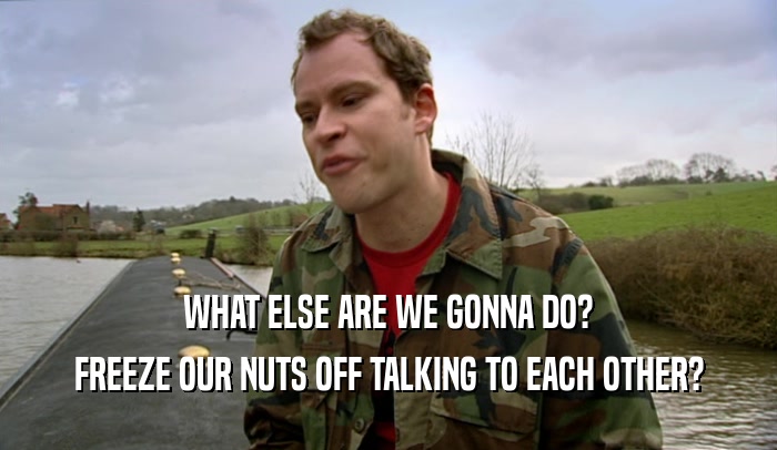 WHAT ELSE ARE WE GONNA DO? FREEZE OUR NUTS OFF TALKING TO EACH OTHER? 