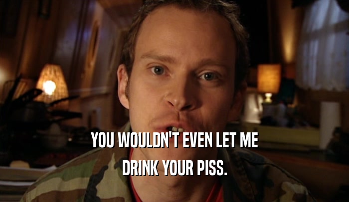 YOU WOULDN'T EVEN LET ME DRINK YOUR PISS. 