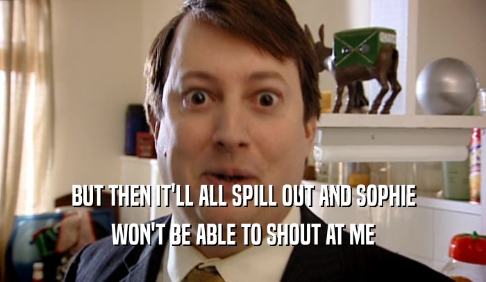 BUT THEN IT'LL ALL SPILL OUT AND SOPHIE WON'T BE ABLE TO SHOUT AT ME 
