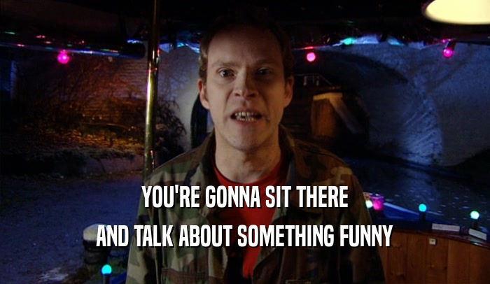 YOU'RE GONNA SIT THERE AND TALK ABOUT SOMETHING FUNNY 
