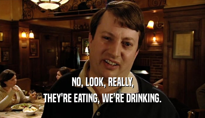 NO, LOOK, REALLY, THEY'RE EATING, WE'RE DRINKING. 