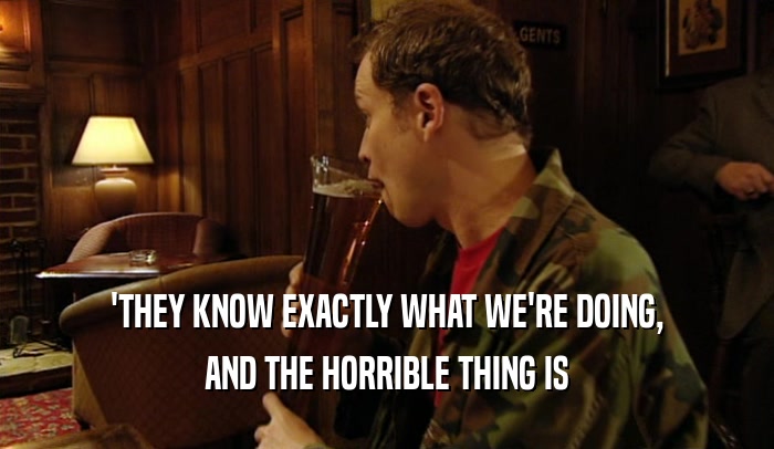 'THEY KNOW EXACTLY WHAT WE'RE DOING, AND THE HORRIBLE THING IS 