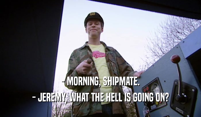 - MORNING, SHIPMATE. - JEREMY, WHAT THE HELL IS GOING ON? 