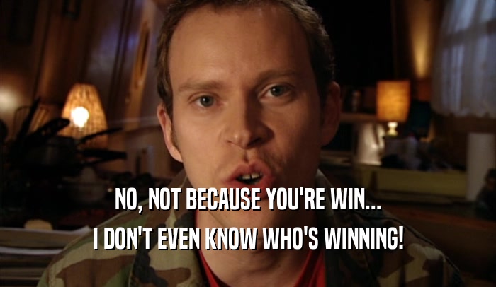 NO, NOT BECAUSE YOU'RE WIN... I DON'T EVEN KNOW WHO'S WINNING! 