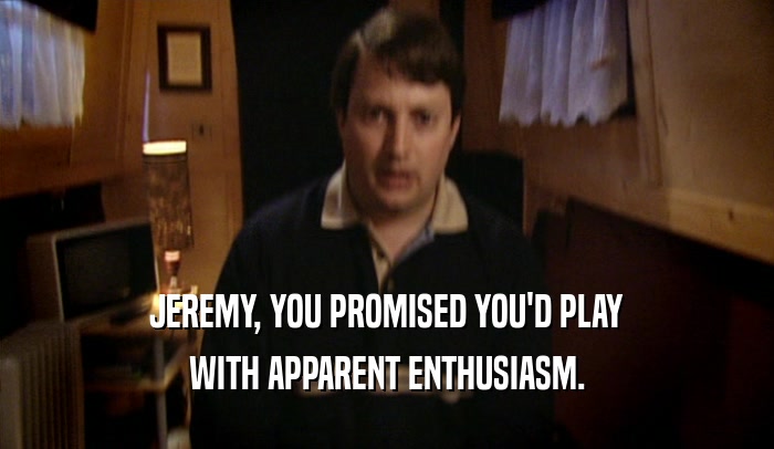 JEREMY, YOU PROMISED YOU'D PLAY WITH APPARENT ENTHUSIASM. 