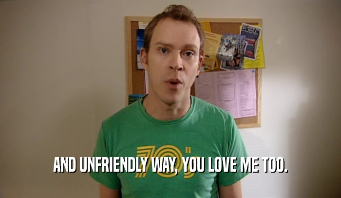 AND UNFRIENDLY WAY, YOU LOVE ME TOO.  