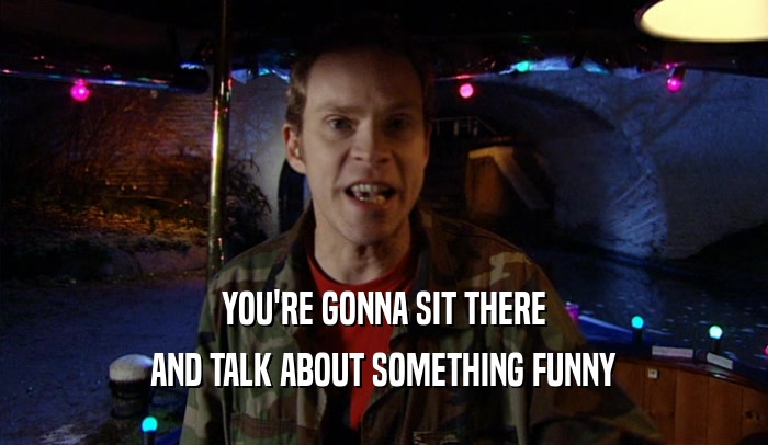 YOU'RE GONNA SIT THERE AND TALK ABOUT SOMETHING FUNNY 