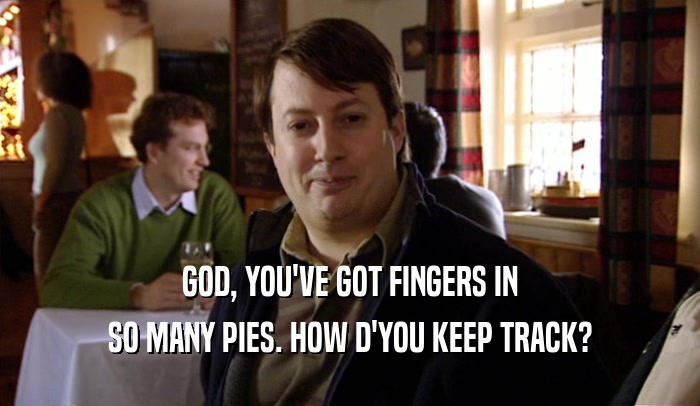 GOD, YOU'VE GOT FINGERS IN SO MANY PIES. HOW D'YOU KEEP TRACK? 