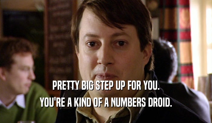 PRETTY BIG STEP UP FOR YOU. YOU'RE A KIND OF A NUMBERS DROID. 