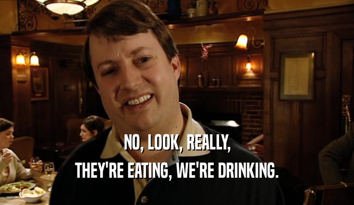 NO, LOOK, REALLY, THEY'RE EATING, WE'RE DRINKING. 