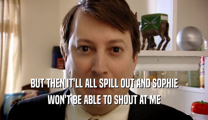 BUT THEN IT'LL ALL SPILL OUT AND SOPHIE WON'T BE ABLE TO SHOUT AT ME 