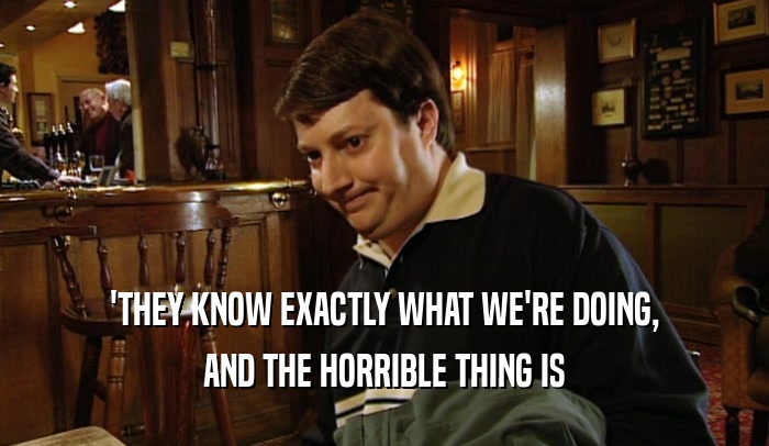 'THEY KNOW EXACTLY WHAT WE'RE DOING, AND THE HORRIBLE THING IS 