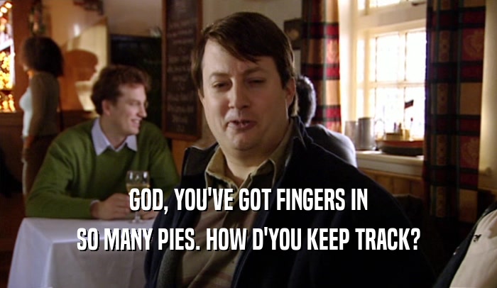 GOD, YOU'VE GOT FINGERS IN SO MANY PIES. HOW D'YOU KEEP TRACK? 
