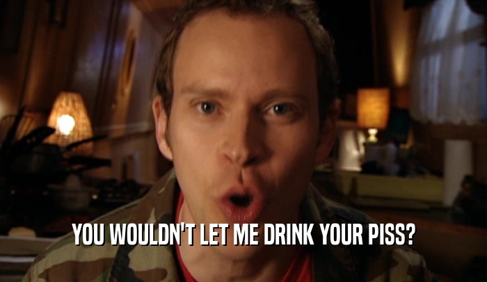 YOU WOULDN'T LET ME DRINK YOUR PISS?  