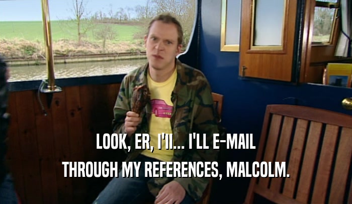 LOOK, ER, I'II... I'LL E-MAIL THROUGH MY REFERENCES, MALCOLM. 