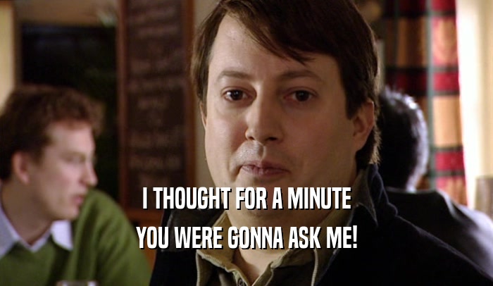I THOUGHT FOR A MINUTE YOU WERE GONNA ASK ME! 