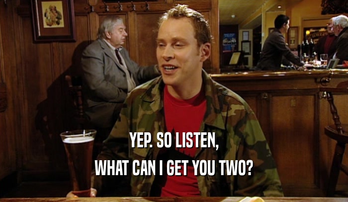 YEP. SO LISTEN, WHAT CAN I GET YOU TWO? 