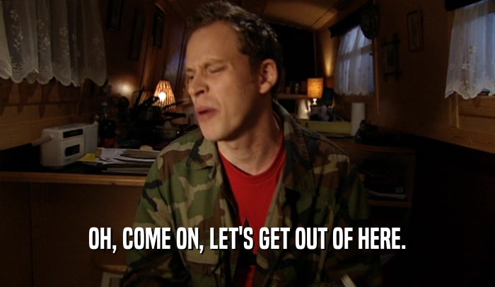 OH, COME ON, LET'S GET OUT OF HERE.  