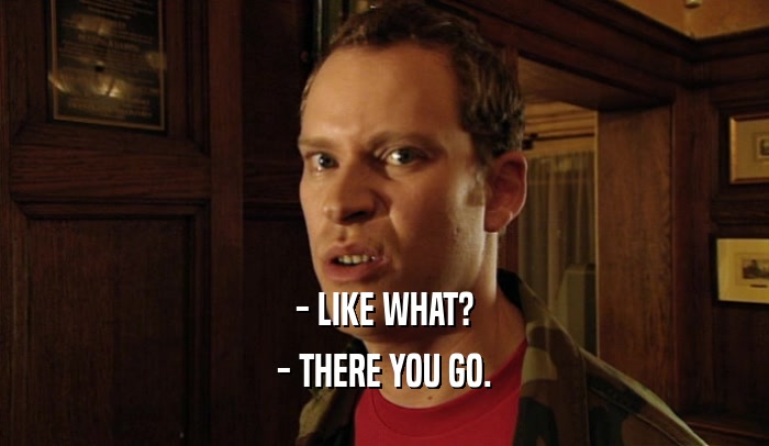 - LIKE WHAT? - THERE YOU GO. 
