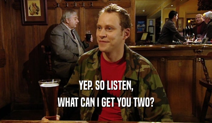 YEP. SO LISTEN, WHAT CAN I GET YOU TWO? 