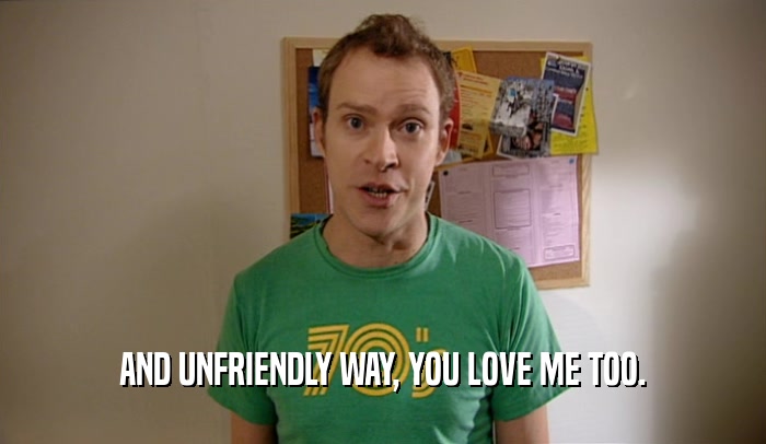 AND UNFRIENDLY WAY, YOU LOVE ME TOO.  