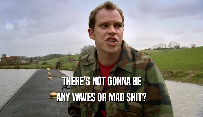 THERE'S NOT GONNA BE ANY WAVES OR MAD SHIT? 