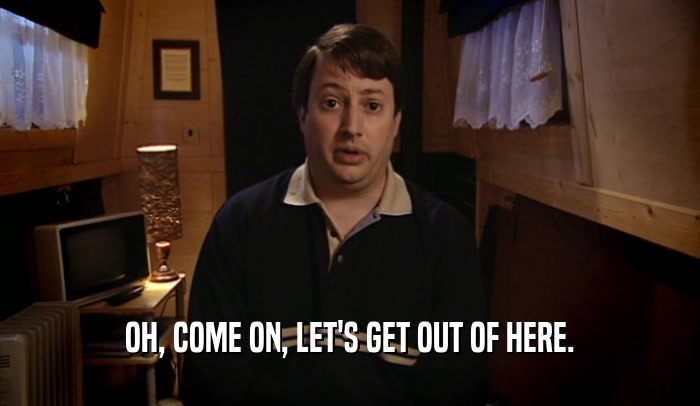 OH, COME ON, LET'S GET OUT OF HERE.  